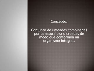 Concepto:Conjunto de unidades combinadas por la naturaleza o creadas de modo que conformen un organismo integral.
