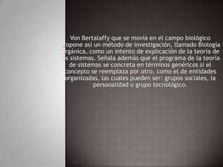 Von Bertalaffy que se movía en el campo biológico propone así un método de investigación, llamado Biología Orgánica, como un intento de explicación de la teoría de los sistemas. Señala además que el programa de la teoría de sistemas se concreta en términos genéricos si el concepto se reemplaza por otro, como el de entidades organizadas, las cuales pueden ser: grupos sociales, la personalidad o grupo tecnológico.  