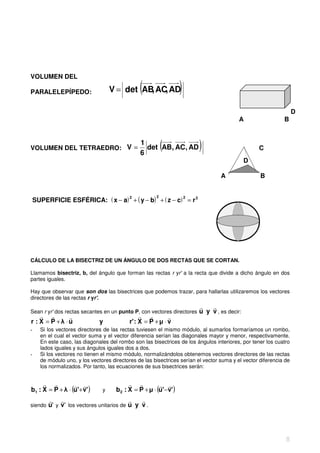 VOLUMEN DEL

PARALELEPÍPEDO:                                 (
                                    V = det AB AC AD
                                              , ,                   )                             C


                                                                                                                    D
                                                                                           A                  B


                                                 1
VOLUMEN DEL TETRAEDRO: V =
                                                 6
                                                            (
                                                   det AB, AC, AD         )                           C
                                                                                              D

                                                                                   A                  B


                                 2                     22
    SUPERFICIE ESFÉRICA: ( x − a) + ( y − b) + ( z − c) = r 2




CÁLCULO DE LA BISECTRIZ DE UN ÁNGULO DE DOS RECTAS QUE SE CORTAN.

Llamamos bisectriz, b, del ángulo que forman las rectas r yr' a la recta que divide a dicho ángulo en dos
partes iguales.

Hay que observar que son dos las bisectrices que podemos trazar, para hallarlas utilizaremos los vectores
directores de las rectas r yr'.
                                                                          r   r
Sean r yr' dos rectas secantes en un punto P, con vectores directores     u y v , es decir:
    r r       r                                  r r         r
r : X = P +λ ⋅u                y            r' : X = P + µ ⋅ v
-     Si los vectores directores de las rectas tuviesen el mismo módulo, al sumarlos formaríamos un rombo,
      en el cual el vector suma y el vector diferencia serían las diagonales mayor y menor, respectivamente.
      En este caso, las diagonales del rombo son las bisectrices de los ángulos interiores, por tener los cuatro
      lados iguales y sus ángulos iguales dos a dos.
-     Si los vectores no tienen el mismo módulo, normalizándolos obtenemos vectores directores de las rectas
      de módulo uno, y los vectores directores de las bisectrices serían el vector suma y el vector diferencia de
      los normalizados. Por tanto, las ecuaciones de sus bisectrices serán:


     r r          r r                       r r          r r
b1 : X = P + λ ⋅ (u'+ v' )      y     b 2 : X = P + µ ⋅ (u'− v' )
         r r                               r   r
siendo   u' y v' los vectores unitarios de u y v .




                                                                                                               8
 