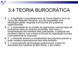 3.4 TEORIA BUROCRÁTICA
   1 - A fragilidade e parcialidade tanto da Teoria Clássica como da
    Teoria das Relações Humanas, que não possibilitam uma
    abordagem global, integrada e envolvente dos problemas
    organizacionais;
   2 - a necessidade de um modelo de organização racional capaz de
    caracterizar todas as variáveis envolvidas, bem como, o
    comportamento dos membros dela participantes, é aplicável não
    somente à fábrica, mas a todas as formas de organização humana
    e principalmente às empresas;
   3 - o crescente tamanho e complexidade das empresas passam a
    exigir modelos organizacionais bem mais definidos;
   4 - o ressurgimento da Sociologia da Burocracia, a partir da
    descoberta dos trabalhos de Max Weber, o seu criador.
 