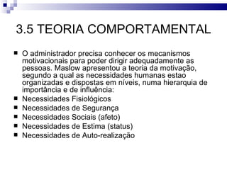 3.5 TEORIA COMPORTAMENTAL
   O administrador precisa conhecer os mecanismos
    motivacionais para poder dirigir adequadamente as
    pessoas. Maslow apresentou a teoria da motivação,
    segundo a qual as necessidades humanas estao
    organizadas e dispostas em níveis, numa hierarquia de
    importância e de influência:
   Necessidades Fisiológicos
   Necessidades de Segurança
   Necessidades Sociais (afeto)
   Necessidades de Estima (status)
   Necessidades de Auto-realização
 