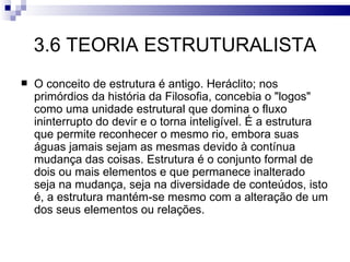 3.6 TEORIA ESTRUTURALISTA
   O conceito de estrutura é antigo. Heráclito; nos
    primórdios da história da Filosofia, concebia o "logos"
    como uma unidade estrutural que domina o fluxo
    ininterrupto do devir e o torna inteligível. É a estrutura
    que permite reconhecer o mesmo rio, embora suas
    águas jamais sejam as mesmas devido à contínua
    mudança das coisas. Estrutura é o conjunto formal de
    dois ou mais elementos e que permanece inalterado
    seja na mudança, seja na diversidade de conteúdos, isto
    é, a estrutura mantém-se mesmo com a alteração de um
    dos seus elementos ou relações.
 