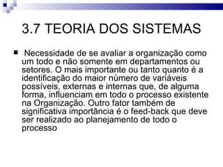 3.7 TEORIA DOS SISTEMAS
    Necessidade de se avaliar a organização como
    um todo e não somente em departamentos ou
    setores. O mais importante ou tanto quanto é a
    identificação do maior número de variáveis
    possíveis, externas e internas que, de alguma
    forma, influenciam em todo o processo existente
    na Organização. Outro fator também de
    significativa importância é o feed-back que deve
    ser realizado ao planejamento de todo o
    processo
 