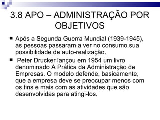 3.8 APO – ADMINISTRAÇÃO POR
          OBJETIVOS
   Após a Segunda Guerra Mundial (1939-1945),
    as pessoas passaram a ver no consumo sua
    possibilidade de auto-realização.
    Peter Drucker lançou em 1954 um livro
    denominado A Prática da Administração de
    Empresas. O modelo defende, basicamente,
    que a empresa deve se preocupar menos com
    os fins e mais com as atividades que são
    desenvolvidas para atingi-los.
 
