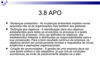 3.8 APO
    Mudanças ambientais - As mudanças ambientais impõem novos
    requisitos não só às organizações mas também aos gestores.
    Definição dos objetivos - A identificação clara dos objetivos
    estabelecidos para todos os envolvidos no processo é a tarefa
    prioritária do processo. Uma vez definidos os objetivos, são
    estabelecidos métodos e distribuídas as responsabilidades para a
    sua consecução. Para o bom resultado contínuo da empresa, os
    objetivos devem ser continuamente revistos e reajustados às novas
    exigências e aspirações organizacionais.
    Criação de oportunidades - A gestão de uma empresa deve ser
    uma tarefa criativa e não adaptativa, já que cria as condições
    econômicas, ao invés de passivamente adaptar-se a elas.
 