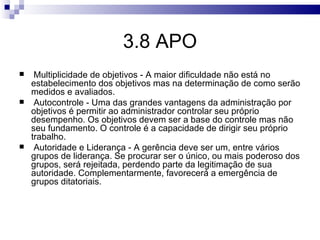 3.8 APO
    Multiplicidade de objetivos - A maior dificuldade não está no
    estabelecimento dos objetivos mas na determinação de como serão
    medidos e avaliados.
    Autocontrole - Uma das grandes vantagens da administração por
    objetivos é permitir ao administrador controlar seu próprio
    desempenho. Os objetivos devem ser a base do controle mas não
    seu fundamento. O controle é a capacidade de dirigir seu próprio
    trabalho.
    Autoridade e Liderança - A gerência deve ser um, entre vários
    grupos de liderança. Se procurar ser o único, ou mais poderoso dos
    grupos, será rejeitada, perdendo parte da legitimação de sua
    autoridade. Complementarmente, favorecerá a emergência de
    grupos ditatoriais.
 