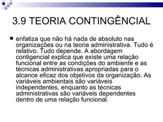 3.9 TEORIA CONTINGÊNCIAL
   enfatiza que não há nada de absoluto nas
    organizações ou na teoria administrativa. Tudo é
    relativo. Tudo depende. A abordagem
    contigencial explica que existe uma relação
    funcional entre as condições do ambiente e as
    técnicas administrativas apropriadas para o
    alcance eficaz dos objetivos da organização. As
    variáveis ambientais são variáveis
    independentes, enquanto as técnicas
    administrativas são variáveis dependentes
    dentro de uma relação funcional.
 