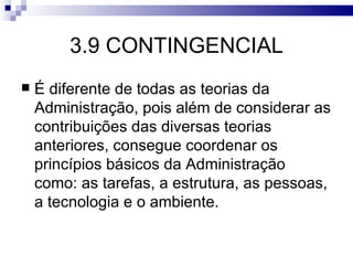 3.9 CONTINGENCIAL
   É diferente de todas as teorias da
    Administração, pois além de considerar as
    contribuições das diversas teorias
    anteriores, consegue coordenar os
    princípios básicos da Administração
    como: as tarefas, a estrutura, as pessoas,
    a tecnologia e o ambiente.
 