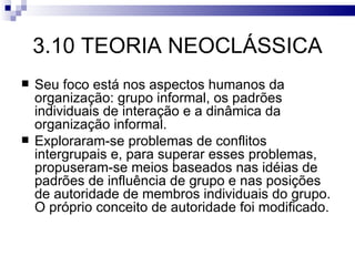 3.10 TEORIA NEOCLÁSSICA
   Seu foco está nos aspectos humanos da
    organização: grupo informal, os padrões
    individuais de interação e a dinâmica da
    organização informal.
   Exploraram-se problemas de conflitos
    intergrupais e, para superar esses problemas,
    propuseram-se meios baseados nas idéias de
    padrões de influência de grupo e nas posições
    de autoridade de membros individuais do grupo.
    O próprio conceito de autoridade foi modificado.
 