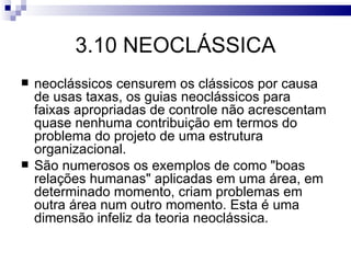 3.10 NEOCLÁSSICA
   neoclássicos censurem os clássicos por causa
    de usas taxas, os guias neoclássicos para
    faixas apropriadas de controle não acrescentam
    quase nenhuma contribuição em termos do
    problema do projeto de uma estrutura
    organizacional.
   São numerosos os exemplos de como "boas
    relações humanas" aplicadas em uma área, em
    determinado momento, criam problemas em
    outra área num outro momento. Esta é uma
    dimensão infeliz da teoria neoclássica.
 