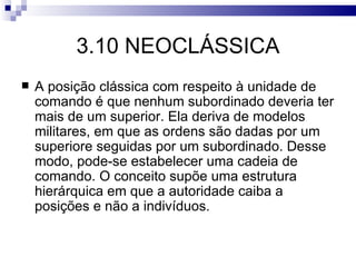 3.10 NEOCLÁSSICA
   A posição clássica com respeito à unidade de
    comando é que nenhum subordinado deveria ter
    mais de um superior. Ela deriva de modelos
    militares, em que as ordens são dadas por um
    superiore seguidas por um subordinado. Desse
    modo, pode-se estabelecer uma cadeia de
    comando. O conceito supõe uma estrutura
    hierárquica em que a autoridade caiba a
    posições e não a indivíduos.
 