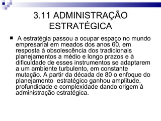 3.11 ADMINISTRAÇÃO
              ESTRATÉGICA
    A estratégia passou a ocupar espaço no mundo
    empresarial em meados dos anos 60, em
    resposta à obsolescência dos tradicionais
    planejamentos a médio e longo prazos e à
    dificuldade de esses instrumentos se adaptarem
    a um ambiente turbulento, em constante
    mutação. A partir da década de 80 o enfoque do
    planejamento estratégico ganhou amplitude,
    profundidade e complexidade dando origem à
    administração estratégica.
 