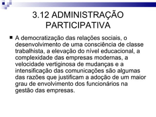 3.12 ADMINISTRAÇÃO
             PARTICIPATIVA
   A democratização das relações sociais, o
    desenvolvimento de uma consciência de classe
    trabalhista, a elevação do nível educacional, a
    complexidade das empresas modernas, a
    velocidade vertiginosa de mudanças e a
    intensificação das comunicações são algumas
    das razões que justificam a adoção de um maior
    grau de envolvimento dos funcionários na
    gestão das empresas.
 