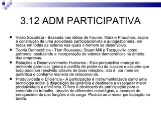 3.12 ADM PARTICIPATIVA
   Visão Socialista - Baseada nas idéias de Fourier, Marx e Proudhon, aspira
    a construção de uma sociedade participacionista e autogestionária, em
    todas em todas as esferas nas quais o homem se desenvolve.
   Teoria Democrática - Tem Rousseau, Stuart Mill e Tocqueville como
    patronos, postulando a incorporação de valores democráticos no âmbito
    das empresas.
   Relações e Desenvolvimento Humanos - Esta perspectiva emerge do
    ambiente gerencial, ignora o conflito de poder ou de classes e assume que
    tudo pode ser resolvido através de boas relações, isto é, por meio de
    autêntica e confiante maneira de relacionar-se.
   Produtividade e Eficiência - A participação é instrumentalizada como uma
    tecnologia social à disposição da gerência e destinada a assegurar maior
    produtividade e eficiência. O foco é deslocado da participação para o
    conteúdo do trabalho, através de diferentes estratégias, a exemplo de
    enriquecimento das funções e do cargo. Postula uma maior participação na
    tarefa.
 