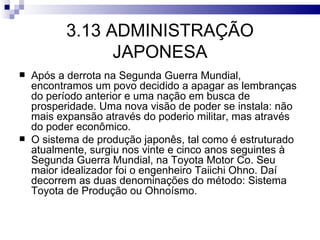 3.13 ADMINISTRAÇÃO
                 JAPONESA
   Após a derrota na Segunda Guerra Mundial,
    encontramos um povo decidido a apagar as lembranças
    do período anterior e uma nação em busca de
    prosperidade. Uma nova visão de poder se instala: não
    mais expansão através do poderio militar, mas através
    do poder econômico.
   O sistema de produção japonês, tal como é estruturado
    atualmente, surgiu nos vinte e cinco anos seguintes à
    Segunda Guerra Mundial, na Toyota Motor Co. Seu
    maior idealizador foi o engenheiro Taiichi Ohno. Daí
    decorrem as duas denominações do método: Sistema
    Toyota de Produção ou Ohnoísmo.
 