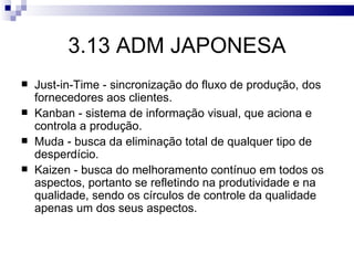 3.13 ADM JAPONESA
   Just-in-Time - sincronização do fluxo de produção, dos
    fornecedores aos clientes.
   Kanban - sistema de informação visual, que aciona e
    controla a produção.
   Muda - busca da eliminação total de qualquer tipo de
    desperdício.
   Kaizen - busca do melhoramento contínuo em todos os
    aspectos, portanto se refletindo na produtividade e na
    qualidade, sendo os círculos de controle da qualidade
    apenas um dos seus aspectos.
 
