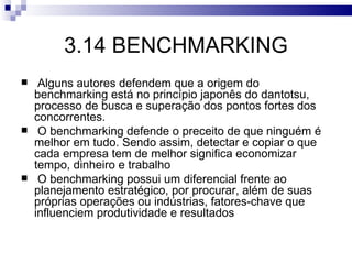3.14 BENCHMARKING
    Alguns autores defendem que a origem do
    benchmarking está no princípio japonês do dantotsu,
    processo de busca e superação dos pontos fortes dos
    concorrentes.
    O benchmarking defende o preceito de que ninguém é
    melhor em tudo. Sendo assim, detectar e copiar o que
    cada empresa tem de melhor significa economizar
    tempo, dinheiro e trabalho
    O benchmarking possui um diferencial frente ao
    planejamento estratégico, por procurar, além de suas
    próprias operações ou indústrias, fatores-chave que
    influenciem produtividade e resultados
 