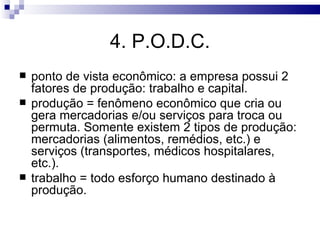 4. P.O.D.C.
   ponto de vista econômico: a empresa possui 2
    fatores de produção: trabalho e capital.
   produção = fenômeno econômico que cria ou
    gera mercadorias e/ou serviços para troca ou
    permuta. Somente existem 2 tipos de produção:
    mercadorias (alimentos, remédios, etc.) e
    serviços (transportes, médicos hospitalares,
    etc.).
   trabalho = todo esforço humano destinado à
    produção.
 