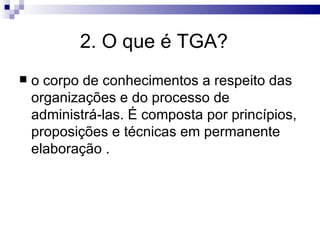 2. O que é TGA?
   o corpo de conhecimentos a respeito das
    organizações e do processo de
    administrá-las. É composta por princípios,
    proposições e técnicas em permanente
    elaboração .
 