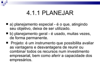 4.1.1 PLANEJAR
   a) planejamento especial - é o que, atingindo
    seu objetivo, deixa de ser utilizado.
   b) planejamento geral - é usado, muitas vezes,
    de forma permanente.
    Projeto: é um instrumento que possibilita avaliar
    as vantagens e desvantagens de reunir ou
    combinar todos os recursos num investimento
    empresarial, bem como aferir a capacidade dos
    empresários.
 