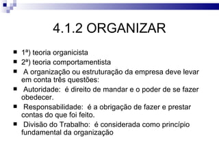 4.1.2 ORGANIZAR
   1ª) teoria organicista
   2ª) teoria comportamentista
    A organização ou estruturação da empresa deve levar
    em conta três questões:
    Autoridade: é direito de mandar e o poder de se fazer
    obedecer.
    Responsabilidade: é a obrigação de fazer e prestar
    contas do que foi feito.
    Divisão do Trabalho: é considerada como princípio
    fundamental da organização
 