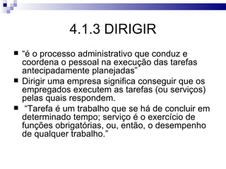 4.1.3 DIRIGIR
   “é o processo administrativo que conduz e
    coordena o pessoal na execução das tarefas
    antecipadamente planejadas”
   Dirigir uma empresa significa conseguir que os
    empregados executem as tarefas (ou serviços)
    pelas quais respondem.
    “Tarefa é um trabalho que se há de concluir em
    determinado tempo; serviço é o exercício de
    funções obrigatórias, ou, então, o desempenho
    de qualquer trabalho.”
 