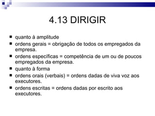 4.13 DIRIGIR
   quanto à amplitude
   ordens gerais = obrigação de todos os empregados da
    empresa.
   ordens específicas = competência de um ou de poucos
    empregados da empresa.
   quanto à forma
   ordens orais (verbais) = ordens dadas de viva voz aos
    executores.
   ordens escritas = ordens dadas por escrito aos
    executores.
 