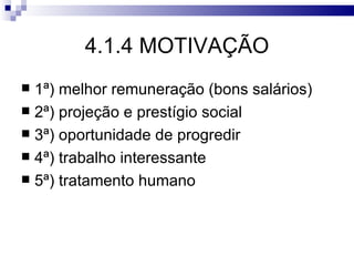 4.1.4 MOTIVAÇÃO
 1ª) melhor remuneração (bons salários)
 2ª) projeção e prestígio social
 3ª) oportunidade de progredir
 4ª) trabalho interessante
 5ª) tratamento humano
 