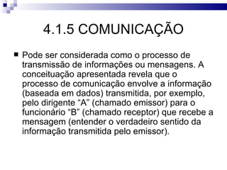 4.1.5 COMUNICAÇÃO
   Pode ser considerada como o processo de
    transmissão de informações ou mensagens. A
    conceituação apresentada revela que o
    processo de comunicação envolve a informação
    (baseada em dados) transmitida, por exemplo,
    pelo dirigente “A” (chamado emissor) para o
    funcionário “B” (chamado receptor) que recebe a
    mensagem (entender o verdadeiro sentido da
    informação transmitida pelo emissor).
 