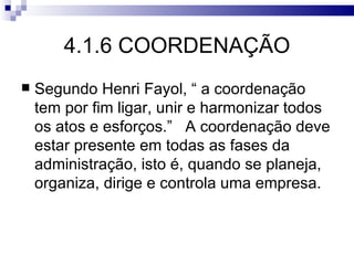 4.1.6 COORDENAÇÃO
   Segundo Henri Fayol, “ a coordenação
    tem por fim ligar, unir e harmonizar todos
    os atos e esforços.” A coordenação deve
    estar presente em todas as fases da
    administração, isto é, quando se planeja,
    organiza, dirige e controla uma empresa.
 