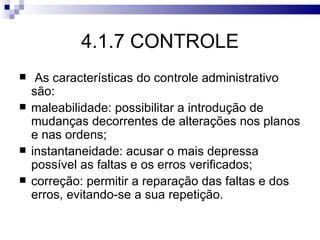 4.1.7 CONTROLE
    As características do controle administrativo
    são:
   maleabilidade: possibilitar a introdução de
    mudanças decorrentes de alterações nos planos
    e nas ordens;
   instantaneidade: acusar o mais depressa
    possível as faltas e os erros verificados;
   correção: permitir a reparação das faltas e dos
    erros, evitando-se a sua repetição.
 