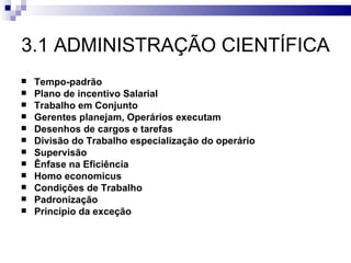 3.1 ADMINISTRAÇÃO CIENTÍFICA
   Tempo-padrão
   Plano de incentivo Salarial
   Trabalho em Conjunto
   Gerentes planejam, Operários executam
   Desenhos de cargos e tarefas
   Divisão do Trabalho especialização do operário
   Supervisão
   Ênfase na Eficiência
   Homo economicus
   Condições de Trabalho
   Padronização
   Princípio da exceção
 