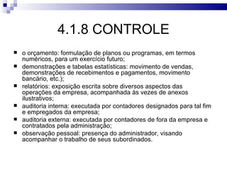 4.1.8 CONTROLE
   o orçamento: formulação de planos ou programas, em termos
    numéricos, para um exercício futuro;
   demonstrações e tabelas estatísticas: movimento de vendas,
    demonstrações de recebimentos e pagamentos, movimento
    bancário, etc.);
   relatórios: exposição escrita sobre diversos aspectos das
    operações da empresa, acompanhada às vezes de anexos
    ilustrativos;
   auditoria interna: executada por contadores designados para tal fim
    e empregados da empresa;
   auditoria externa: executada por contadores de fora da empresa e
    contratados pela administração;
   observação pessoal: presença do administrador, visando
    acompanhar o trabalho de seus subordinados.
 