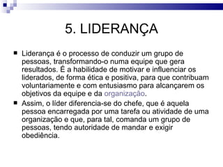 5. LIDERANÇA
   Liderança é o processo de conduzir um grupo de
    pessoas, transformando-o numa equipe que gera
    resultados. É a habilidade de motivar e influenciar os
    liderados, de forma ética e positiva, para que contribuam
    voluntariamente e com entusiasmo para alcançarem os
    objetivos da equipe e da organização.
   Assim, o líder diferencia-se do chefe, que é aquela
    pessoa encarregada por uma tarefa ou atividade de uma
    organização e que, para tal, comanda um grupo de
    pessoas, tendo autoridade de mandar e exigir
    obediência.
 
