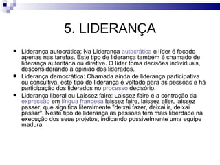5. LIDERANÇA
   Liderança autocrática: Na Liderança autocrática o líder é focado
    apenas nas tarefas. Este tipo de liderança também é chamado de
    liderança autoritária ou diretiva. O líder toma decisões individuais,
    desconsiderando a opinião dos liderados.
   Liderança democrática: Chamada ainda de liderança participativa
    ou consultiva, este tipo de liderança é voltado para as pessoas e há
    participação dos liderados no processo decisório.
   Liderança liberal ou Laissez faire: Laissez-faire é a contração da
    expressão em língua francesa laissez faire, laissez aller, laissez
    passer, que significa literalmente "deixai fazer, deixai ir, deixai
    passar". Neste tipo de liderança as pessoas tem mais liberdade na
    execução dos seus projetos, indicando possivelmente uma equipe
    madura
 