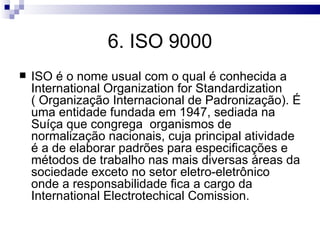 6. ISO 9000
   ISO é o nome usual com o qual é conhecida a
    International Organization for Standardization
    ( Organização Internacional de Padronização). É
    uma entidade fundada em 1947, sediada na
    Suíça que congrega organismos de
    normalização nacionais, cuja principal atividade
    é a de elaborar padrões para especificações e
    métodos de trabalho nas mais diversas áreas da
    sociedade exceto no setor eletro-eletrônico
    onde a responsabilidade fica a cargo da
    International Electrotechical Comission.
 