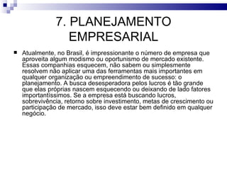 7. PLANEJAMENTO
                  EMPRESARIAL
   Atualmente, no Brasil, é impressionante o número de empresa que
    aproveita algum modismo ou oportunismo de mercado existente.
    Essas companhias esquecem, não sabem ou simplesmente
    resolvem não aplicar uma das ferramentas mais importantes em
    qualquer organização ou empreendimento de sucesso: o
    planejamento. A busca desesperadora pelos lucros é tão grande
    que elas próprias nascem esquecendo ou deixando de lado fatores
    importantíssimos. Se a empresa está buscando lucros,
    sobrevivência, retorno sobre investimento, metas de crescimento ou
    participação de mercado, isso deve estar bem definido em qualquer
    negócio.
 