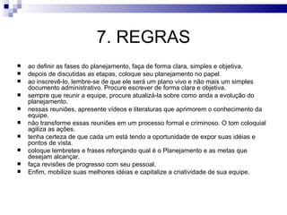 7. REGRAS
   ao definir as fases do planejamento, faça de forma clara, simples e objetiva.
   depois de discutidas as etapas, coloque seu planejamento no papel.
   ao inscrevê-lo, lembre-se de que ele será um plano vivo e não mais um simples
    documento administrativo. Procure escrever de forma clara e objetiva.
   sempre que reunir a equipe, procure atualizá-la sobre como anda a evolução do
    planejamento.
   nessas reuniões, apresente vídeos e literaturas que aprimorem o conhecimento da
    equipe.
   não transforme essas reuniões em um processo formal e criminoso. O tom coloquial
    agiliza as ações.
   tenha certeza de que cada um está tendo a oportunidade de expor suas idéias e
    pontos de vista.
   coloque lembretes e frases reforçando qual é o Planejamento e as metas que
    desejam alcançar.
   faça revisões de progresso com seu pessoal.
   Enfim, mobilize suas melhores idéias e capitalize a criatividade de sua equipe.
 
