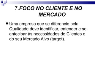 7.FOCO NO CLIENTE E NO
              MERCADO
   Uma empresa que se diferencie pela
    Qualidade deve identificar, entender e se
    antecipar às necessidades do Clientes e
    do seu Mercado Alvo (target).
 