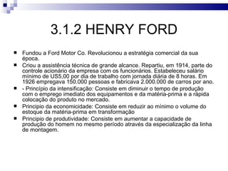 3.1.2 HENRY FORD
   Fundou a Ford Motor Co. Revolucionou a estratégia comercial da sua
    época.
   Criou a assistência técnica de grande alcance. Repartiu, em 1914, parte do
    controle acionário da empresa com os funcionários. Estabeleceu salário
    mínimo de US5,00 por dia de trabalho com jornada diária de 8 horas. Em
    1926 empregava 150.000 pessoas e fabricava 2.000.000 de carros por ano.
   - Princípio da intensificação: Consiste em diminuir o tempo de produção
    com o emprego imediato dos equipamentos e da matéria-prima e a rápida
    colocação do produto no mercado.
   Principio da economicidade: Consiste em reduzir ao mínimo o volume do
    estoque da matéria-prima em transformação
   Principio de produtividade: Consiste em aumentar a capacidade de
    produção do homem no mesmo período através da especialização da linha
    de montagem.
 