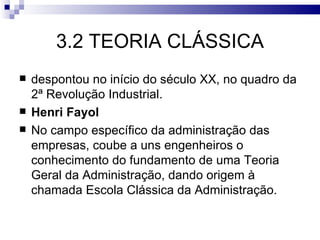 3.2 TEORIA CLÁSSICA
   despontou no início do século XX, no quadro da
    2ª Revolução Industrial.
   Henri Fayol
   No campo específico da administração das
    empresas, coube a uns engenheiros o
    conhecimento do fundamento de uma Teoria
    Geral da Administração, dando origem à
    chamada Escola Clássica da Administração.
 