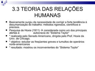 3.3 TEORIA DAS RELAÇÕES
              HUMANAS
   Basicamente surgiu da necessidade de corrigir a forte tendência à
    desumanização do trabalho: métodos rigorosos, científicos e
    precisos.
   Pesquisa de Hoxie (1911)  considerada como um dos principais
    alertas à            autocracia do “Sistema Taylor”
   * realizada pelo Senado Americano, dirigida pelo Prof. Hoxie da
    Univ. de Chicago.
   * objetivo: estudar as freqüentes greves e tumultos de operários
    norte-americanos
   * resultado: mostrou os inconvenientes do “Sistema Taylor”
 