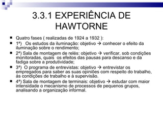 3.3.1 EXPERIÊNCIA DE
                 HAWTORNE
   Quatro fases ( realizadas de 1924 a 1932 ):
   1ª) Os estudos da iluminação: objetivo  conhecer o efeito da
    iluminação sobre o rendimento;
   2ª) Sala de montagem de relés: objetivo  verificar, sob condições
    monitoradas, quais os efeitos das pausas para descanso e da
    fadiga sobre a produtividade;
   3ª) O programa de entrevistas: objetivo  entrevistar os
    empregados para saber as suas opiniões com respeito do trabalho,
    às condições de trabalho e à supervisão.
   4ª) Sala de montagem de terminais: objetivo  estudar com maior
    intensidade o mecanismo de processos de pequenos grupos,
    analisando a organização informal.
 