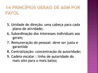 5. Unidade de direção: uma cabeça para cada
    plano de atividade;
6. Subordinação dos interesses individuais aos
    gerais;
7. Remuneração do pessoal: deve ser justa e
    garantida
8. Centralização: concentração da autoridade;
9. Cadeia escalar : linha de autoridade do
    mais alto para o mais baixo;
 