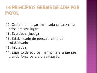 10. Ordem: um lugar para cada coisa e cada
  coisa em seu lugar;
11. Equidade: justiça
12. Estabilidade do pessoal: diminuir
  rotatividade
13. Iniciativa;
14. Espírito de equipe: harmonia e união são
  grande força para a organização.
 
