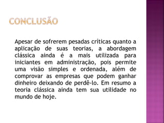 Apesar de sofrerem pesadas críticas quanto a
aplicação de suas teorias, a abordagem
clássica ainda é a mais utilizada para
iniciantes em administração, pois permite
uma visão simples e ordenada, além de
comprovar as empresas que podem ganhar
dinheiro deixando de perdê-lo. Em resumo a
teoria clássica ainda tem sua utilidade no
mundo de hoje.
 