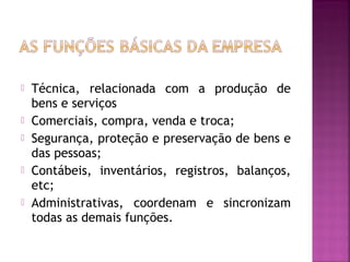    Técnica, relacionada com a produção de
    bens e serviços
   Comerciais, compra, venda e troca;
   Segurança, proteção e preservação de bens e
    das pessoas;
   Contábeis, inventários, registros, balanços,
    etc;
   Administrativas, coordenam e sincronizam
    todas as demais funções.
 