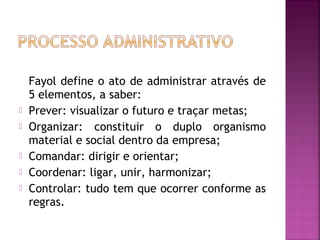 Fayol define o ato de administrar através de
    5 elementos, a saber:
   Prever: visualizar o futuro e traçar metas;
   Organizar: constituir o duplo organismo
    material e social dentro da empresa;
   Comandar: dirigir e orientar;
   Coordenar: ligar, unir, harmonizar;
   Controlar: tudo tem que ocorrer conforme as
    regras.
 