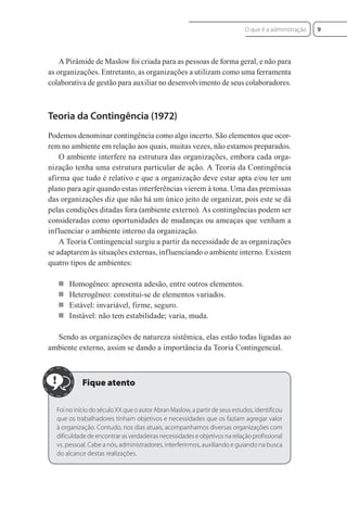 A Pirâmide de Maslow foi criada para as pessoas de forma geral, e não para
as organizações. Entretanto, as organizações a utilizam como uma ferramenta
colaborativa de gestão para auxiliar no desenvolvimento de seus colaboradores.
Teoria da Contingência (1972)
Podemos denominar contingência como algo incerto. São elementos que ocor-
rem no ambiente em relação aos quais, muitas vezes, não estamos preparados.
O ambiente interfere na estrutura das organizações, embora cada orga-
nização tenha uma estrutura particular de ação. A Teoria da Contingência
afirma que tudo é relativo e que a organização deve estar apta e/ou ter um
plano para agir quando estas interferências vierem à tona. Uma das premissas
das organizações diz que não há um único jeito de organizar, pois este se dá
pelas condições ditadas fora (ambiente externo). As contingências podem ser
consideradas como oportunidades de mudanças ou ameaças que venham a
influenciar o ambiente interno da organização.
A Teoria Contingencial surgiu a partir da necessidade de as organizações
se adaptarem às situações externas, influenciando o ambiente interno. Existem
quatro tipos de ambientes:
 Homogêneo: apresenta adesão, entre outros elementos.
 Heterogêneo: constitui-se de elementos variados.
 Estável: invariável, firme, seguro.
 Instável: não tem estabilidade; varia, muda.
Sendo as organizações de natureza sistêmica, elas estão todas ligadas ao
ambiente externo, assim se dando a importância da Teoria Contingencial.
Foi no início do século XX que o autor Abran Maslow, a partir de seus estudos, identificou
que os trabalhadores tinham objetivos e necessidades que os faziam agregar valor
à organização. Contudo, nos dias atuais, acompanhamos diversas organizações com
dificuldade de encontrar as verdadeiras necessidades e objetivos na relação profissional
vs. pessoal. Cabe a nós, administradores, interferirmos, auxiliando e guiando na busca
do alcance destas realizações.
9
O que é a administração
 