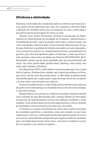 Eficiência e efetividade
Eﬁciência e efetividade são consideradas palavras sinônimas por muitas pes-
soas, porém existem diferenças sutis entre elas. Enquanto a eﬁciência deﬁne
a obtenção de resultados através das circunstâncias do meio, a efetividade é
perceptível através da percepção do cliente ao meio.
Antonio Cesar Amaru Maximiano é professor e pesquisador do Depar-
tamento de Administração da Faculdade de Economia, Administração e
Contabilidade da USP, e autor de grandes obras sobre a Administração, tais
como: Introdução a Administração e Teoria Geral da Administração. Ele nos
diz que eficiência é a qualidade do trabalho executado com metas planejadas,
uma característica positiva no comportamento humano, principalmente de
gestores, pois estes desempenham papéis de liderança e estão suscetíveis a
todo momento a desenvolver atividades de eficiência (MAXIMIANO, 2017).
Ressaltamos, porém, que há outras qualidades para que um profissional seja
eficaz, tais como: proatividade, produtividade, liderança, entre outras, mas
todas estão atreladas à eficiência.
Para Maximiano (2017), a efetividade se caracteriza pelo que é real, estado
efetivo, legítimo. Podemos dizer, também, que é aquilo que podemos verificar,
que existe e não há como desconsiderarmos. A efetividade na administração
está atrelada àquilo que a organização é capaz de atingir através de seus planos
e de suas metas, concretizando seus objetivos.
No processo administrativo, a efetividade está acentuada no que cada uma
das partes envolvidas entrega e na finalidade do que estas deveriam entregar,
o valor desta entrega.
Quando falamos em uma pessoa, máquina ou qualquer elemento obtendo
certo resultado de uma determinada ação, estamos falando de efetividade,
um processo de aperfeiçoamento na busca dos melhores resultados a serem
atingidos. Como estamos dentro de um meio organizacional, é a busca constante
por qualidade no desenvolvimento das ações que esta resulta.
A eficiência se acentua normalmente nas áreas onde as ações necessitam
dar resultados específicos e controlados, como, por exemplo, no caso áreas
empresariais. Com isso, a efetividade da ação busca primeiramente ter acesso
aos recursos e procedimentos apropriados que tragam os melhores resultados
para a atividade desenvolvida. Nestas áreas, concretizar resultados é crucial,
pois isto garante o seu sucesso no negócio.
O que é a administração
10
 